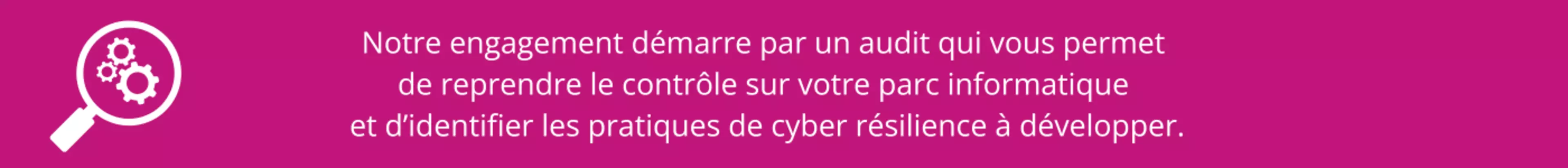 Notre engagement démarre par un audit qui vous permet de reprendre le contrôle sur votre parc informatique et d’identifier les pratiques de cyber résilience à développer. - 1